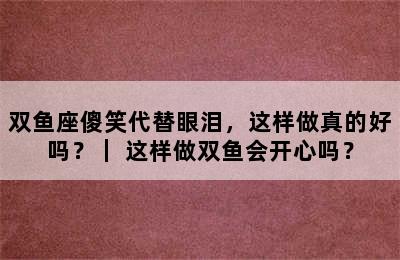 双鱼座傻笑代替眼泪，这样做真的好吗？｜ 这样做双鱼会开心吗？